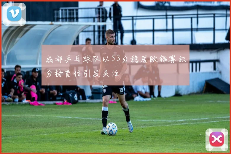 成都乒乓球队以53分稳居欧锦赛积分榜首位引发关注